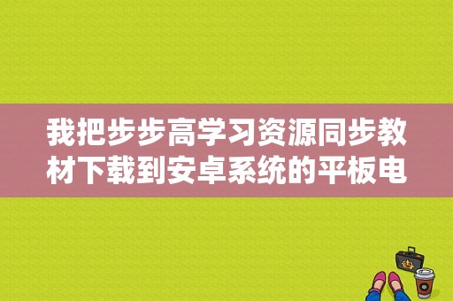 我把步步高学习资源同步教材下载到安卓系统的平板电脑里可以用吗？安卓平板同步学习软件