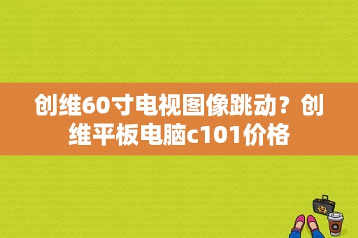 创维60寸电视图像跳动？创维平板电脑c101价格