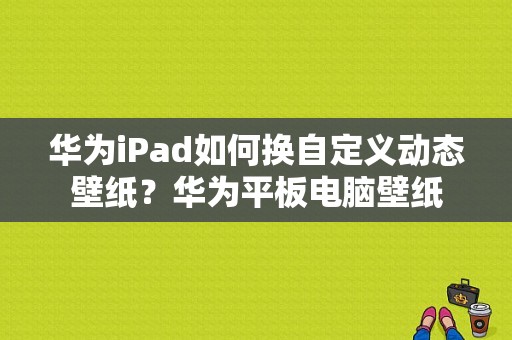 华为iPad如何换自定义动态壁纸？华为平板电脑壁纸