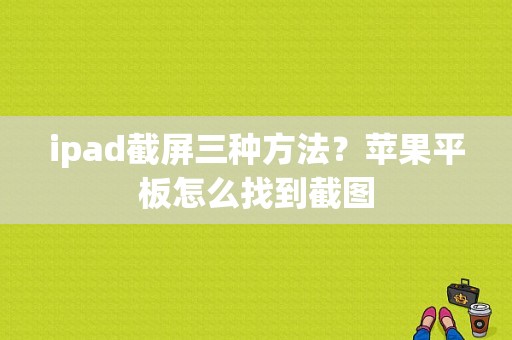 ipad截屏三种方法？苹果平板怎么找到截图