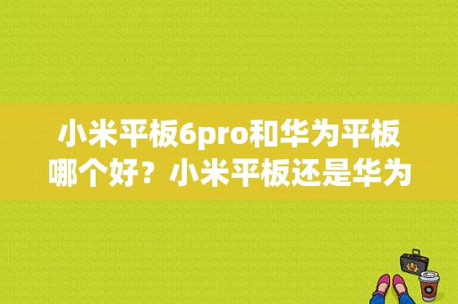 小米平板6pro和华为平板哪个好？小米平板还是华为平板