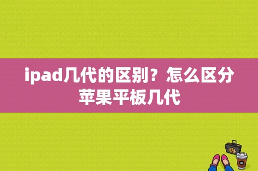 ipad几代的区别？怎么区分苹果平板几代