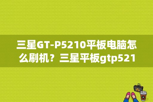 三星GT-P5210平板电脑怎么刷机？三星平板gtp5210刷机包