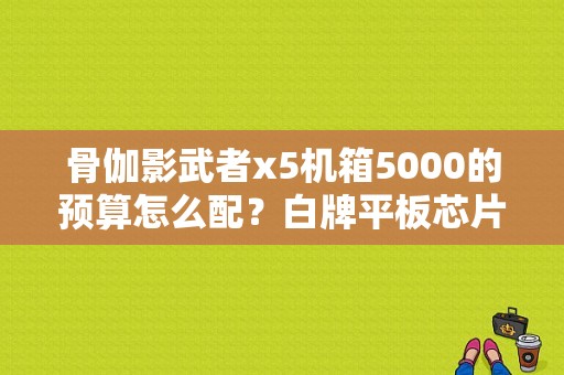 骨伽影武者x5机箱5000的预算怎么配？白牌平板芯片-图1