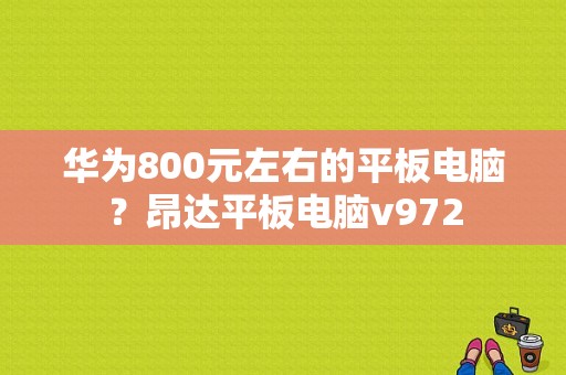 华为800元左右的平板电脑？昂达平板电脑v972-图1