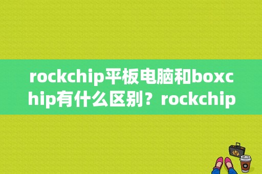 rockchip平板电脑和boxchip有什么区别？rockchip平板
