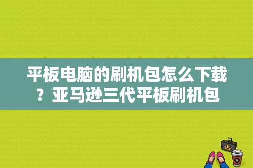 平板电脑的刷机包怎么下载？亚马逊三代平板刷机包-图1