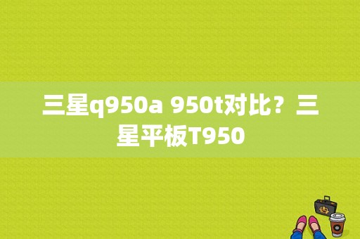 三星q950a 950t对比？三星平板T950-图1
