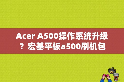 Acer A500操作系统升级？宏基平板a500刷机包-图1