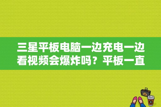 三星平板电脑一边充电一边看视频会爆炸吗？平板一直充电会爆炸吗