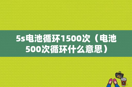 5s电池循环1500次（电池500次循环什么意思）