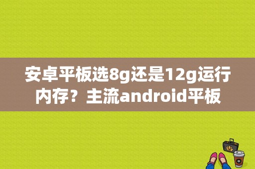 安卓平板选8g还是12g运行内存？主流android平板