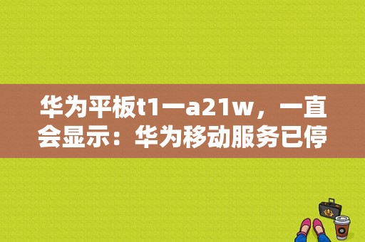 华为平板t1一a21w，一直会显示：华为移动服务已停止运行，然后下载不了“微信”等APP怎么办？华为t1a21w平板多少钱-图1