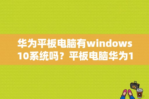 华为平板电脑有windows10系统吗？平板电脑华为10寸价格
