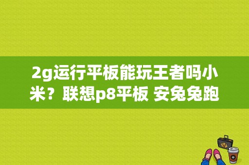 2g运行平板能玩王者吗小米？联想p8平板 安兔兔跑分-图1