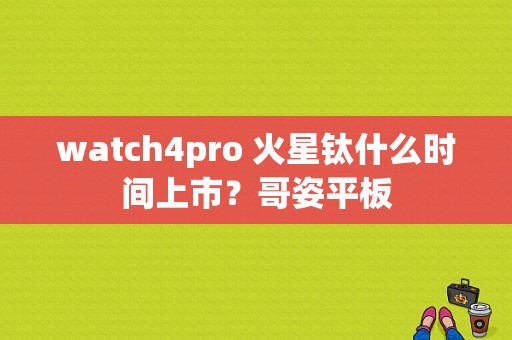 watch4pro 火星钛什么时间上市？哥姿平板-图1