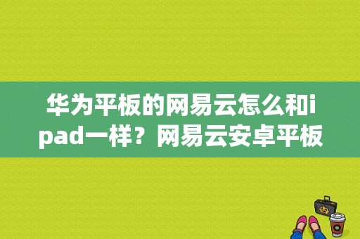 华为平板的网易云怎么和ipad一样？网易云安卓平板