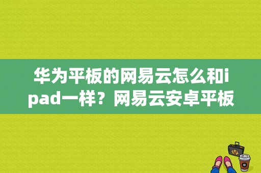 华为平板的网易云怎么和ipad一样？网易云安卓平板-图1