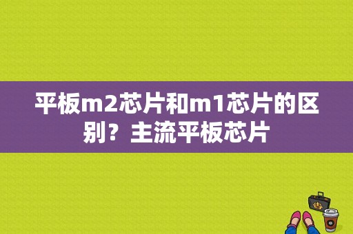 平板m2芯片和m1芯片的区别？主流平板芯片-图1