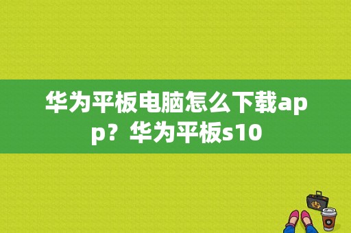 华为平板电脑怎么下载app？华为平板s10