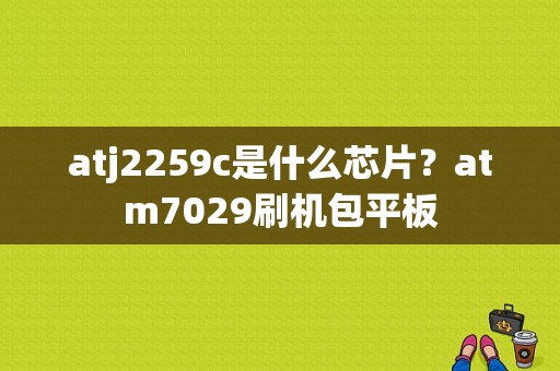 atj2259c是什么芯片？atm7029刷机包平板