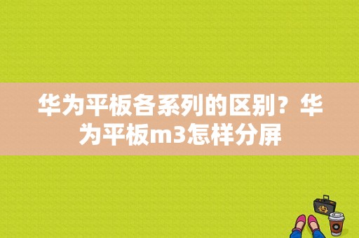 华为平板各系列的区别？华为平板m3怎样分屏-图1