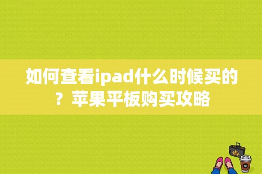 如何查看ipad什么时候买的？苹果平板购买攻略