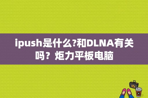 ipush是什么?和DLNA有关吗？炬力平板电脑