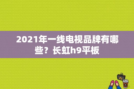 2021年一线电视品牌有哪些？长虹h9平板-图1