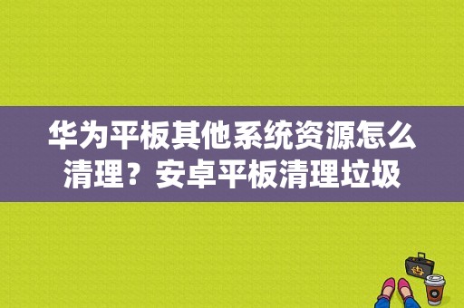 华为平板其他系统资源怎么清理？安卓平板清理垃圾