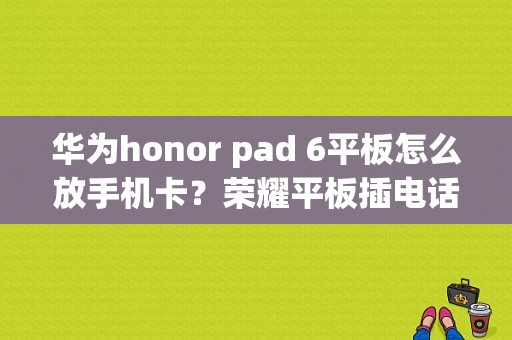 华为honor pad 6平板怎么放手机卡？荣耀平板插电话卡