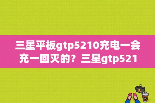 三星平板gtp5210充电一会充一回灭的？三星gtp5210平板电脑