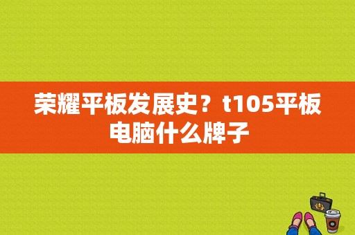 荣耀平板发展史？t105平板电脑什么牌子-图1