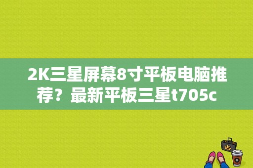 2K三星屏幕8寸平板电脑推荐？最新平板三星t705c