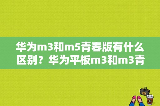 华为m3和m5青春版有什么区别？华为平板m3和m3青春版的区别-图1