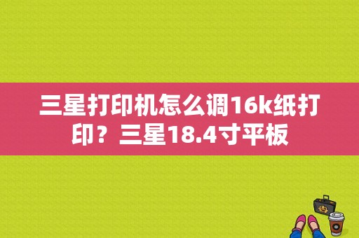 三星打印机怎么调16k纸打印？三星18.4寸平板