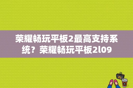 荣耀畅玩平板2最高支持系统？荣耀畅玩平板2l09