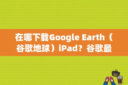 在哪下载Google Earth（谷歌地球）iPad？谷歌最新款平板
