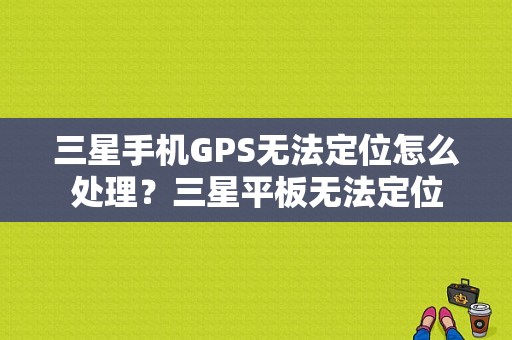 三星手机GPS无法定位怎么处理？三星平板无法定位-图1