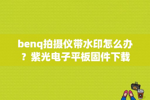 benq拍摄仪带水印怎么办？紫光电子平板固件下载