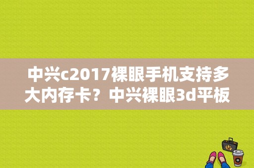 中兴c2017裸眼手机支持多大内存卡？中兴裸眼3d平板电脑-图1