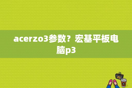 acerzo3参数？宏基平板电脑p3