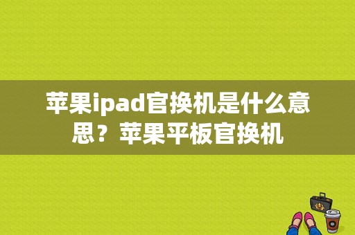 苹果ipad官换机是什么意思？苹果平板官换机