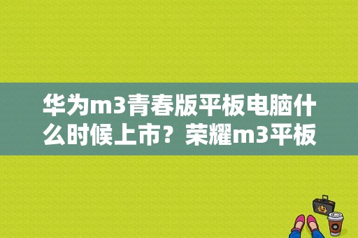 华为m3青春版平板电脑什么时候上市？荣耀m3平板青春版-图1