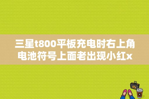 三星t800平板充电时右上角电池符号上面老出现小红x是咋回事？三星t800平板电脑报价