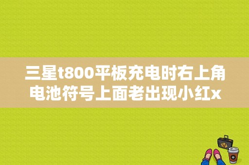 三星t800平板充电时右上角电池符号上面老出现小红x是咋回事？三星t800平板电脑报价-图1