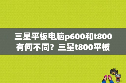 三星平板电脑p600和t800有何不同？三星t800平板电脑-图1