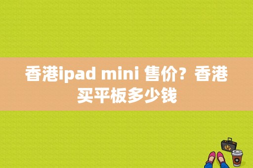 香港ipad mini 售价？香港买平板多少钱-图1