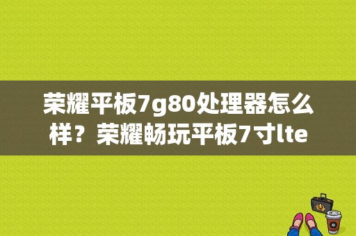 荣耀平板7g80处理器怎么样？荣耀畅玩平板7寸lte-图1