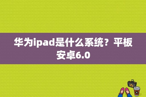 华为ipad是什么系统？平板安卓6.0